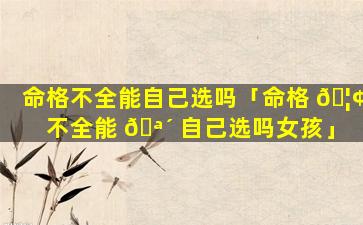 命格不全能自己选吗「命格 🦢 不全能 🪴 自己选吗女孩」